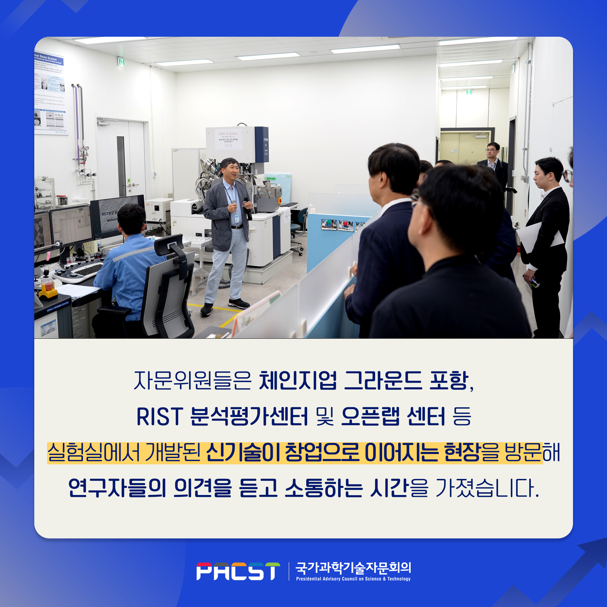 자문위원들은 체인지업 그라운드 포항, RIST 분석평가센터 및 오픈랩 센터 등 실험실에서 개발된 신기술이 창업으로 이어지는 현장을 방문해 연구자들의 의견을 듣고 소통하는 시간을 가졌습니다. PACST 국가과학기술자문회의